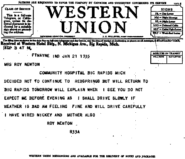Western Union Telegram: FTWAYNE IND JAN 21 1935. MRS ROY NEWTON. COMMUNITION HOSPITAL BIG RAPIDS MICH. DECIDED NOT TO CONTINUE to REDSPRINGS BUT WILL RETURN TO BIG RAPIDS TOORROW WIll eXPLAIN WHEN I SEE YO UDO NOT EXPECT ME BEFORE EVENING AS I SHALL DRivE SLOWLY IF WEATHER IS BAD AM FEELING FINE AND WILL DRIVE CAREFULLY I HAVE WIRED MICKEY AND MOTHER ALSO. ROY NEWTON 833A
